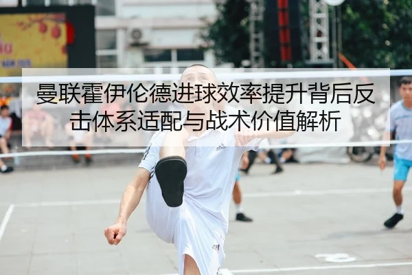 曼联霍伊伦德进球效率提升背后反击体系适配与战术价值解析